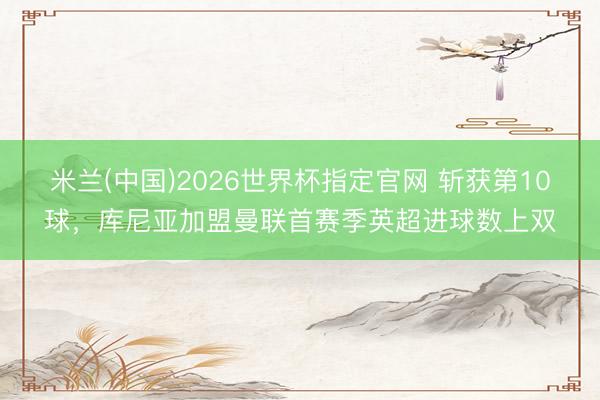 米兰(中国)2026世界杯指定官网 斩获第10球，库尼亚加盟曼联首赛季英超进球数上双