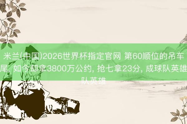 米兰(中国)2026世界杯指定官网 第60顺位的吊车尾， 如今却拿3800万公约， 抢七拿23分， 成球队英雄