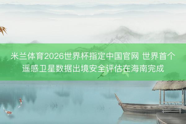 米兰体育2026世界杯指定中国官网 世界首个遥感卫星数据出境安全评估在海南完成