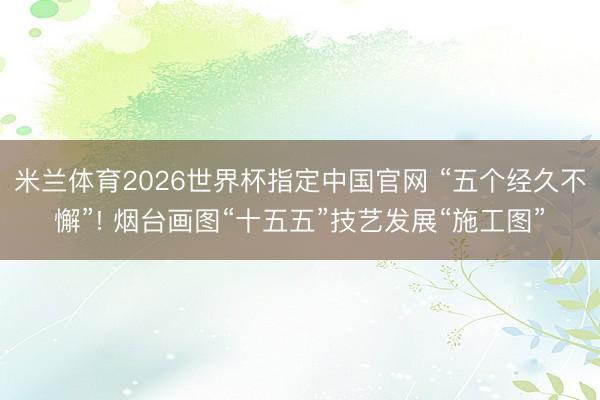 米兰体育2026世界杯指定中国官网 “五个经久不懈”! 烟台画图“十五五”技艺发展“施工图”