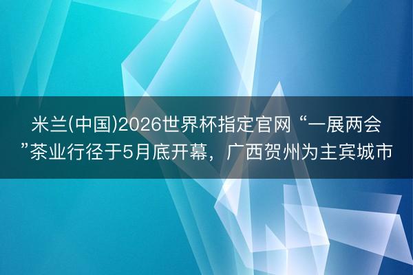 米兰(中国)2026世界杯指定官网 “一展两会”茶业行径于5月底开幕，广西贺州为主宾城市