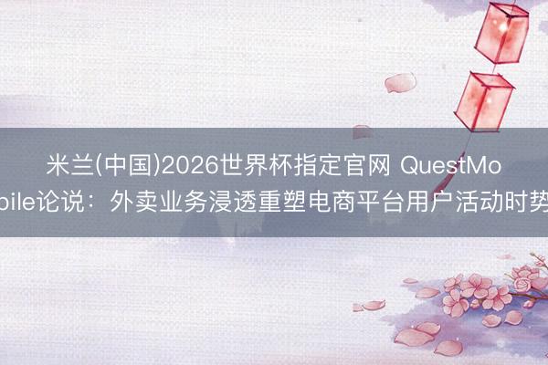 米兰(中国)2026世界杯指定官网 QuestMobile论说:外卖业务浸透重塑电商平台用户活动时势