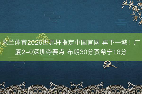 米兰体育2026世界杯指定中国官网 再下一城！广厦2-0深圳夺赛点 布朗30分贺希宁18分