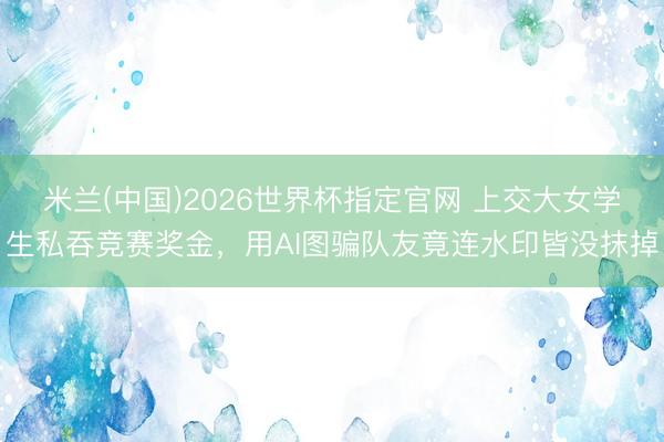 米兰(中国)2026世界杯指定官网 上交大女学生私吞竞赛奖金，用AI图骗队友竟连水印皆没抹掉