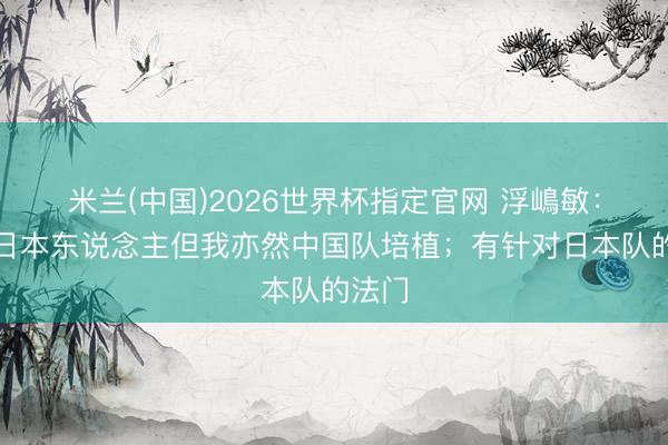 米兰(中国)2026世界杯指定官网 浮嶋敏：我是日本东说念主但我亦然中国队培植；有针对日本队的法门