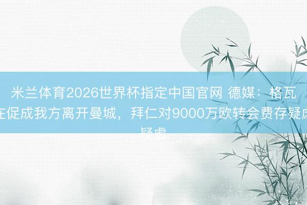 米兰体育2026世界杯指定中国官网 德媒：格瓦在促成我方离开曼城，拜仁对9000万欧转会费存疑虑