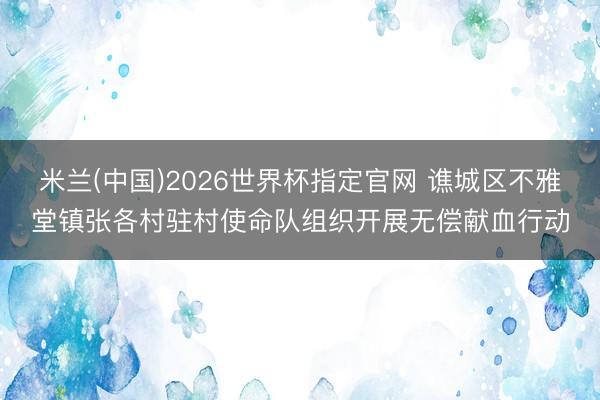 米兰(中国)2026世界杯指定官网 谯城区不雅堂镇张各村驻村使命队组织开展无偿献血行动