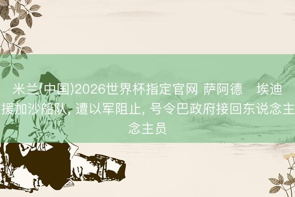 米兰(中国)2026世界杯指定官网 萨阿德・埃迪随援加沙船队， 遭以军阻止， 号令巴政府接回东说念主员