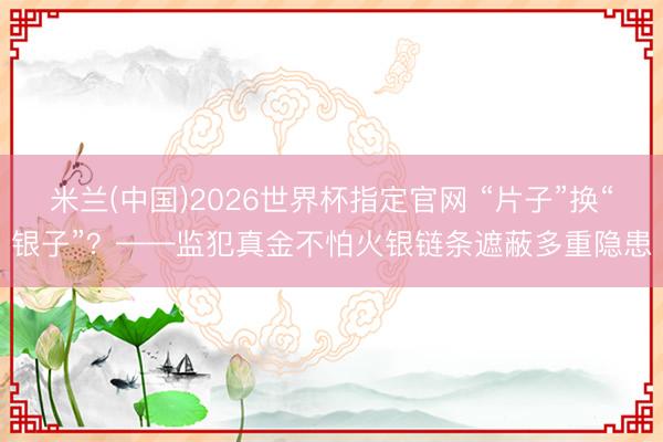 米兰(中国)2026世界杯指定官网 “片子”换“银子”？——监犯真金不怕火银链条遮蔽多重隐患