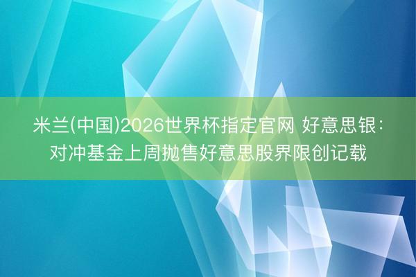 米兰(中国)2026世界杯指定官网 好意思银：对冲基金上周抛售好意思股界限创记载