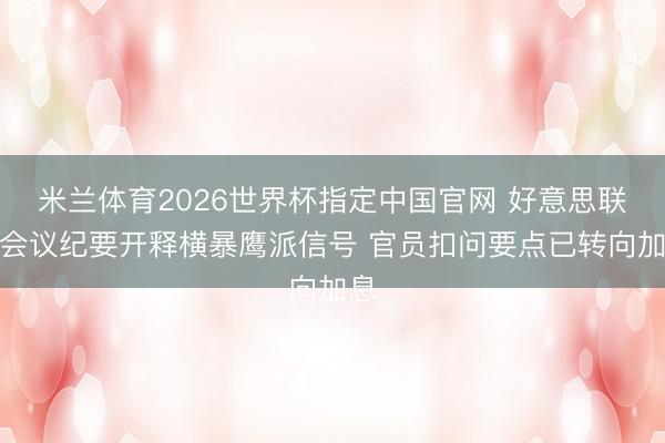 米兰体育2026世界杯指定中国官网 好意思联储会议纪要开释横暴鹰派信号 官员扣问要点已转向加息