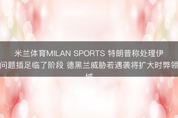 米兰体育MILAN SPORTS 特朗普称处理伊朗问题插足临了阶段 德黑兰威胁若遇袭将扩大时弊领域