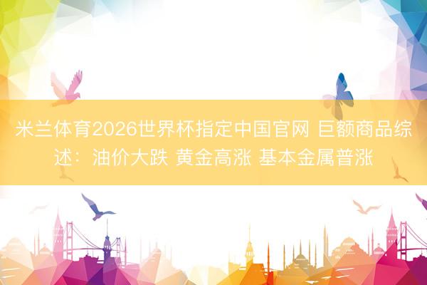 米兰体育2026世界杯指定中国官网 巨额商品综述：油价大跌 黄金高涨 基本金属普涨