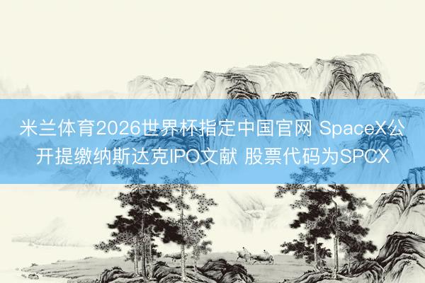 米兰体育2026世界杯指定中国官网 SpaceX公开提缴纳斯达克IPO文献 股票代码为SPCX