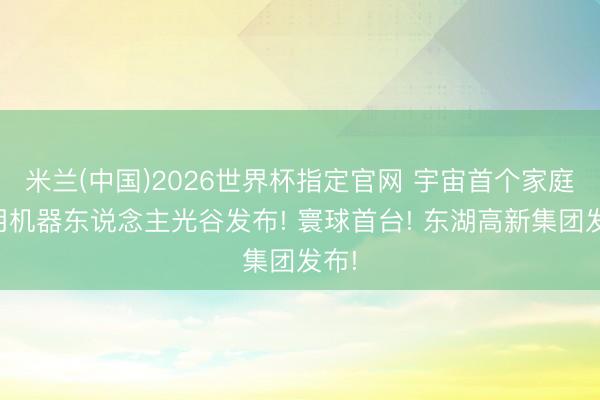 米兰(中国)2026世界杯指定官网 宇宙首个家庭通用机器东说念主光谷发布! 寰球首台! 东湖高新集团发布!