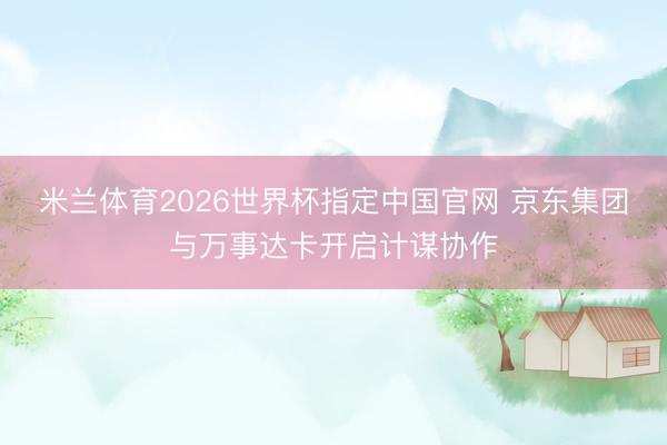 米兰体育2026世界杯指定中国官网 京东集团与万事达卡开启计谋协作