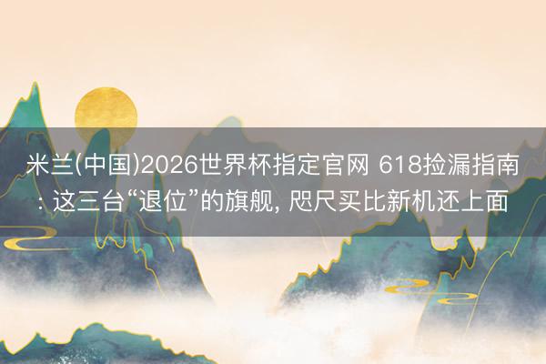 米兰(中国)2026世界杯指定官网 618捡漏指南: 这三台“退位”的旗舰， 咫尺买比新机还上面