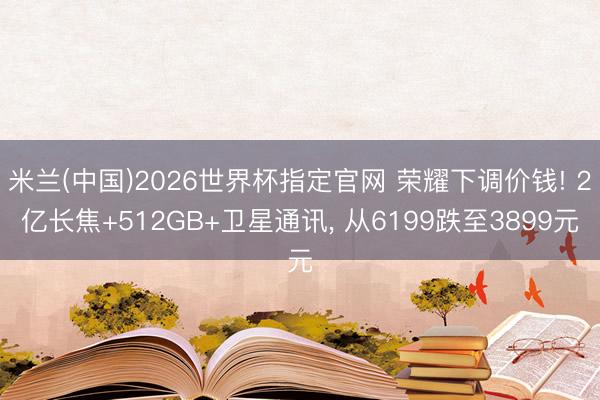 米兰(中国)2026世界杯指定官网 荣耀下调价钱! 2亿长焦+512GB+卫星通讯， 从6199跌至3899元