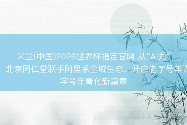 米兰(中国)2026世界杯指定官网 从“AI丸”到“爱玩”：北京同仁堂联手阿里系全域生态，开启老字号年青化新篇章