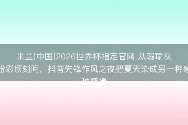 米兰(中国)2026世界杯指定官网 从瑕瑜灰到粉彩顷刻间，抖音先锋作风之夜把夏天染成另一种感情