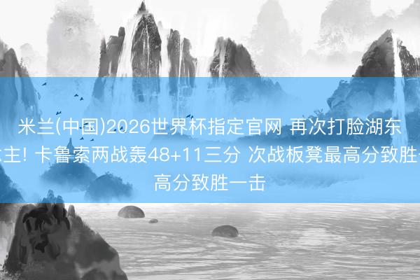 米兰(中国)2026世界杯指定官网 再次打脸湖东说念主! 卡鲁索两战轰48+11三分 次战板凳最高分致胜一击