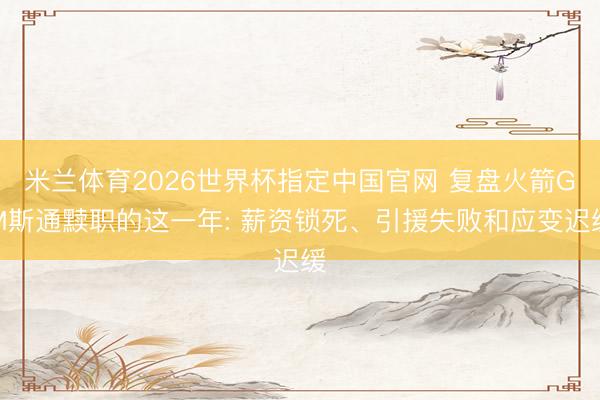 米兰体育2026世界杯指定中国官网 复盘火箭GM斯通黩职的这一年: 薪资锁死、引援失败和应变迟缓