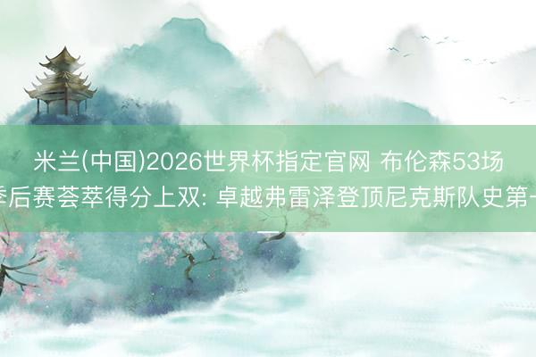 米兰(中国)2026世界杯指定官网 布伦森53场季后赛荟萃得分上双: 卓越弗雷泽登顶尼克斯队史第一