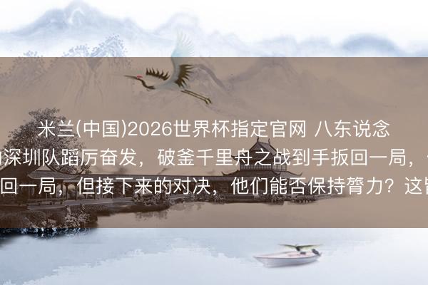 米兰(中国)2026世界杯指定官网 八东说念主轮转六东说念主上双的深圳队蹈厉奋发，破釜千里舟之战到手扳回一局，但接下来的对决，他们能否保持膂力？这皆备是个大隐患！