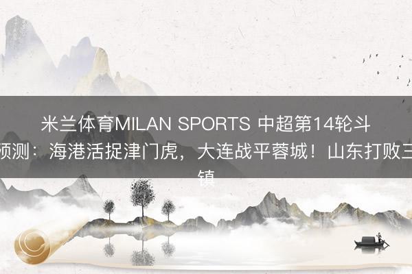 米兰体育MILAN SPORTS 中超第14轮斗胆预测：海港活捉津门虎，大连战平蓉城！山东打败三镇