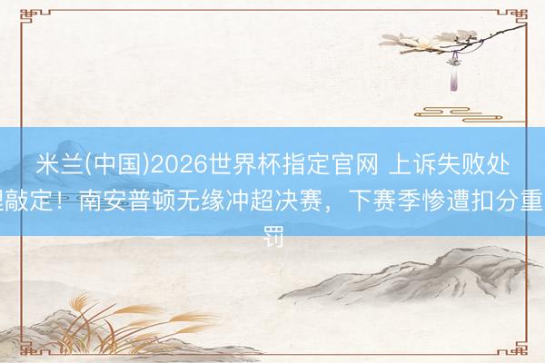 米兰(中国)2026世界杯指定官网 上诉失败处理敲定！南安普顿无缘冲超决赛，下赛季惨遭扣分重罚
