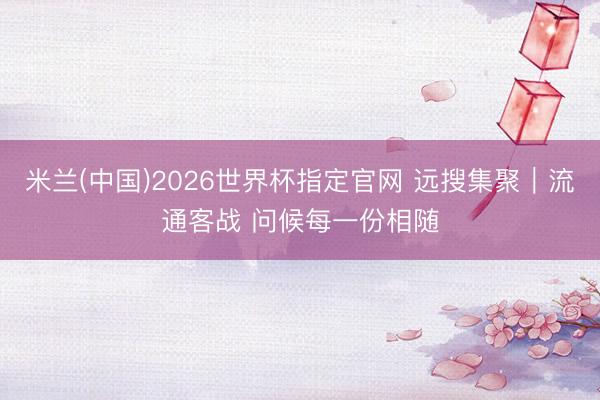 米兰(中国)2026世界杯指定官网 远搜集聚｜流通客战 问候每一份相随