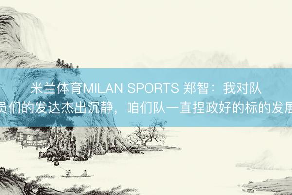 米兰体育MILAN SPORTS 郑智：我对队员们的发达杰出沉静，咱们队一直捏政好的标的发展