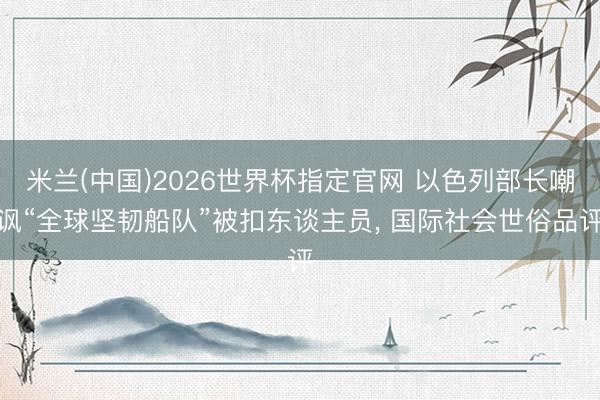 米兰(中国)2026世界杯指定官网 以色列部长嘲讽“全球坚韧船队”被扣东谈主员， 国际社会世俗品评