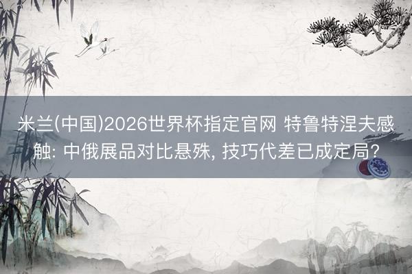 米兰(中国)2026世界杯指定官网 特鲁特涅夫感触: 中俄展品对比悬殊， 技巧代差已成定局?
