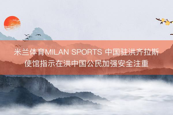 米兰体育MILAN SPORTS 中国驻洪齐拉斯使馆指示在洪中国公民加强安全注重