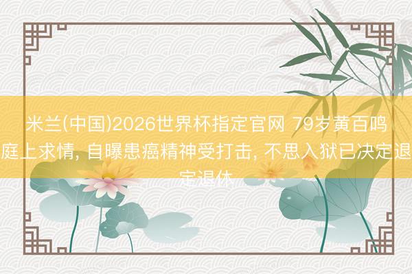 米兰(中国)2026世界杯指定官网 79岁黄百鸣法庭上求情， 自曝患癌精神受打击， 不思入狱已决定退休