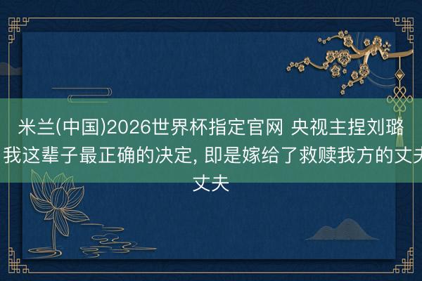 米兰(中国)2026世界杯指定官网 央视主捏刘璐: 我这辈子最正确的决定， 即是嫁给了救赎我方的丈夫