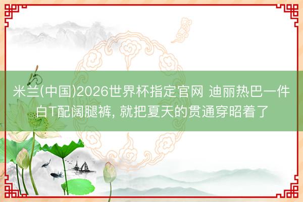 米兰(中国)2026世界杯指定官网 迪丽热巴一件白T配阔腿裤， 就把夏天的贯通穿昭着了