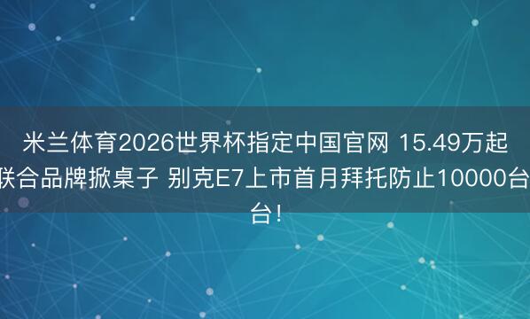米兰体育2026世界杯指定中国官网 15.49万起联合品牌掀桌子 别克E7上市首月拜托防止10000台！