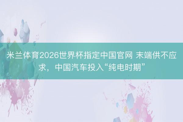 米兰体育2026世界杯指定中国官网 末端供不应求，中国汽车投入“纯电时期”