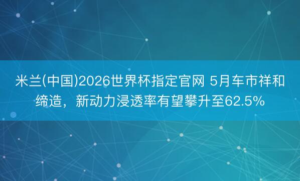 米兰(中国)2026世界杯指定官网 5月车市祥和缔造，新动力浸透率有望攀升至62.5%