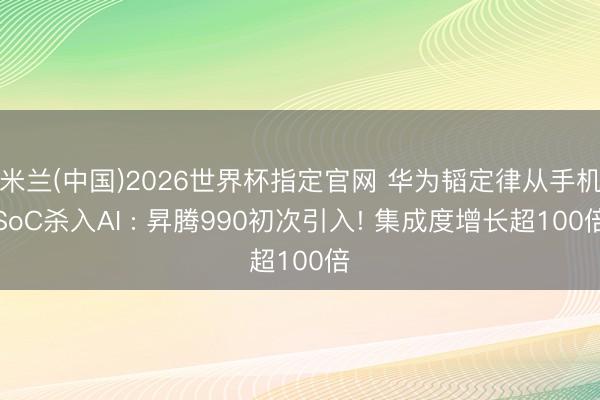 米兰(中国)2026世界杯指定官网 华为韬定律从手机SoC杀入AI : 昇腾990初次引入! 集成度增长超100倍