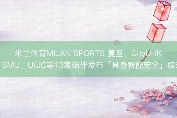 米兰体育MILAN SPORTS 复旦、CityUHK、SMU、UIUC等13家结伴发布「具身智能安全」综述