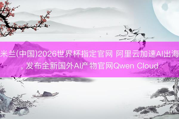 米兰(中国)2026世界杯指定官网 阿里云加速AI出海, 发布全新国外AI产物官网Qwen Cloud