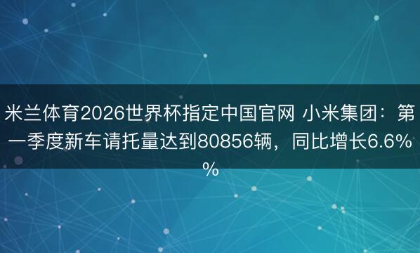 米兰体育2026世界杯指定中国官网 小米集团：第一季度新车请托量达到80856辆，同比增长6.6%