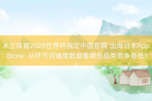 米兰体育2026世界杯指定中国官网 出海日本App Store: 从环节词难度数据看哪些品类竞争最低?