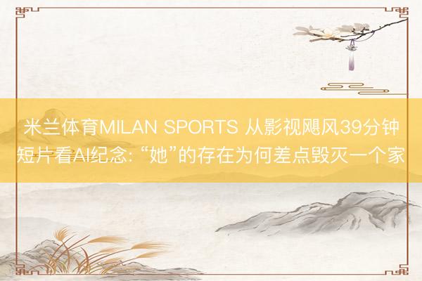 米兰体育MILAN SPORTS 从影视飓风39分钟短片看AI纪念: “她”的存在为何差点毁灭一个家