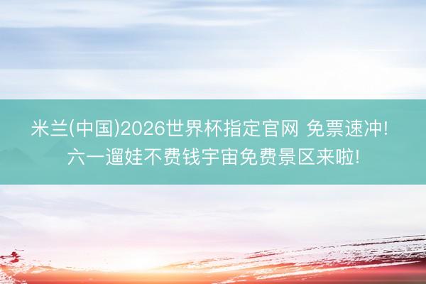 米兰(中国)2026世界杯指定官网 免票速冲! 六一遛娃不费钱宇宙免费景区来啦!