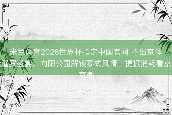 米兰体育2026世界杯指定中国官网 不出京体验暹罗盛宴,向阳公园解锁泰式风情|提振消耗看京潮