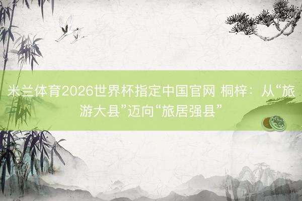 米兰体育2026世界杯指定中国官网 桐梓：从“旅游大县”迈向“旅居强县”